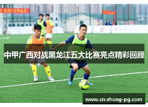 中甲广西对战黑龙江五大比赛亮点精彩回顾