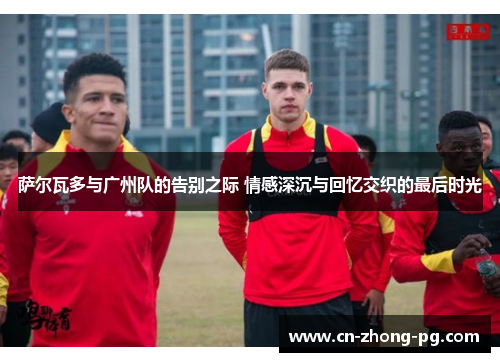 萨尔瓦多与广州队的告别之际 情感深沉与回忆交织的最后时光