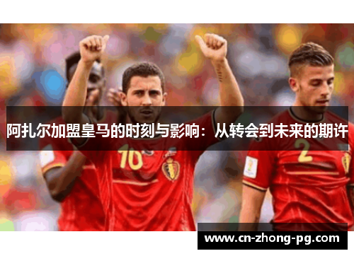 阿扎尔加盟皇马的时刻与影响：从转会到未来的期许