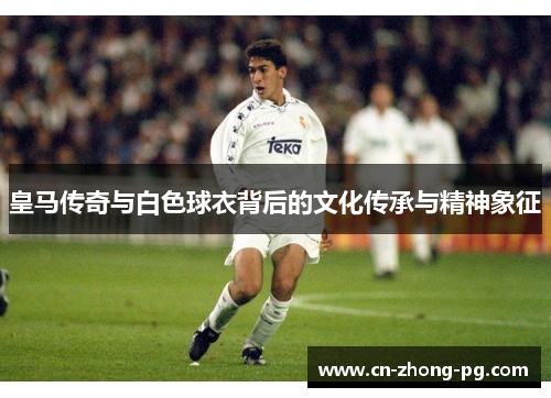 皇马传奇与白色球衣背后的文化传承与精神象征
