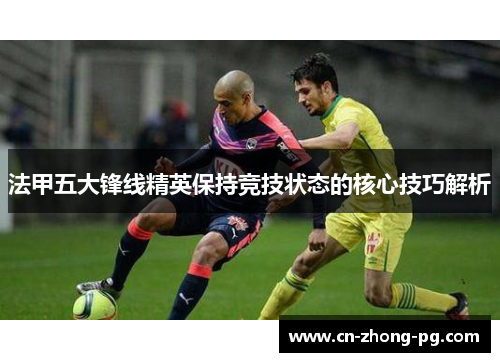 法甲五大锋线精英保持竞技状态的核心技巧解析 法甲五大锋线精英保持竞技状态的核心技巧解析