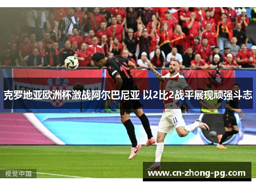 克罗地亚欧洲杯激战阿尔巴尼亚 以2比2战平展现顽强斗志