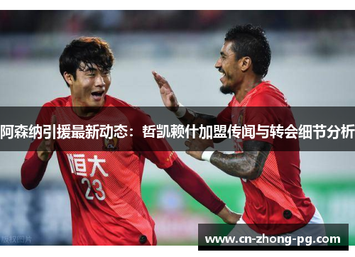 阿森纳引援最新动态：哲凯赖什加盟传闻与转会细节分析