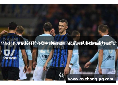 马尔科巴罗尼接任拉齐奥主帅展现黑马风范带队多线作战力克群雄