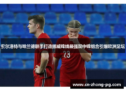 索尔洛特与哈兰德联手打造挪威锋线最强双中锋组合引爆欧洲足坛